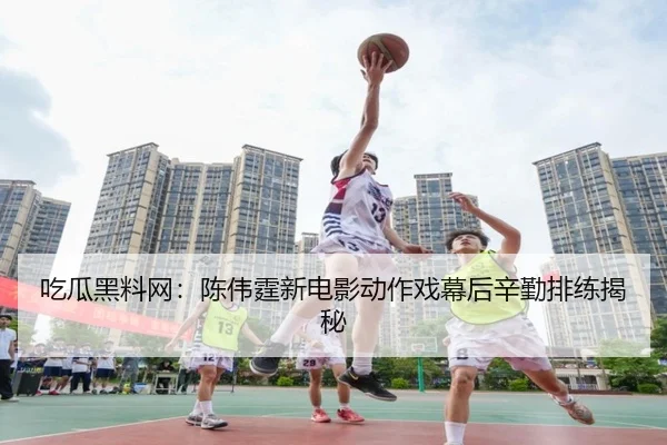 吃瓜黑料网：陈伟霆新电影动作戏幕后辛勤排练揭秘